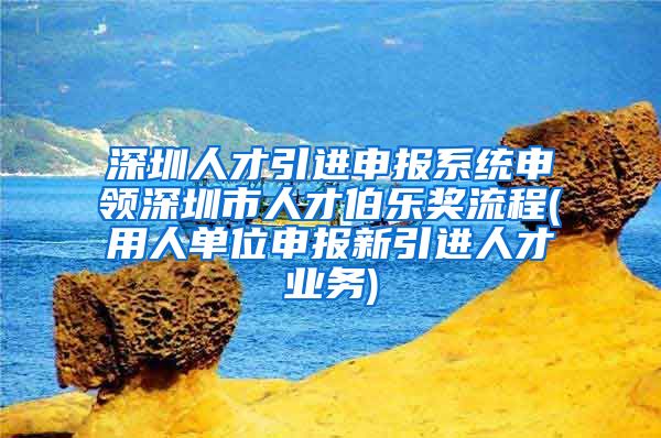 深圳人才引进申报系统申领深圳市人才伯乐奖流程(用人单位申报新引进人才业务)