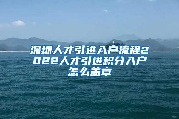 深圳人才引进入户流程2022人才引进积分入户怎么盖章