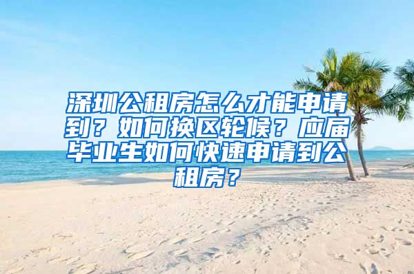 深圳公租房怎么才能申请到？如何换区轮候？应届毕业生如何快速申请到公租房？