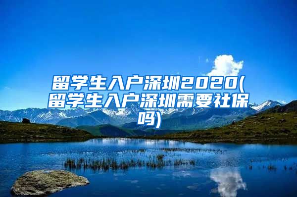 留学生入户深圳2020(留学生入户深圳需要社保吗)