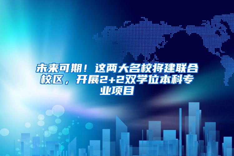 未来可期！这两大名校将建联合校区，开展2+2双学位本科专业项目