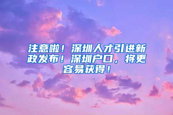 注意啦！深圳人才引进新政发布！深圳户口，将更容易获得！