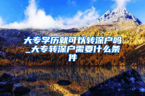 大专学历就可以转深户吗_大专转深户需要什么条件