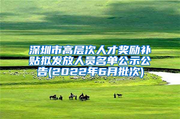 深圳市高层次人才奖励补贴拟发放人员名单公示公告(2022年6月批次)