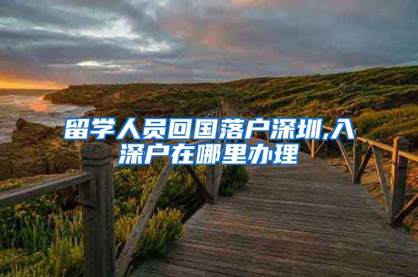 留学人员回国落户深圳,入深户在哪里办理
