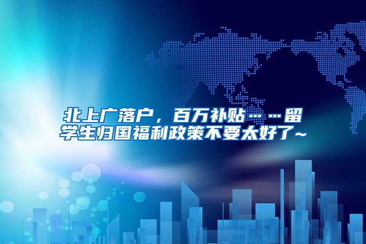 北上广落户，百万补贴……留学生归国福利政策不要太好了~