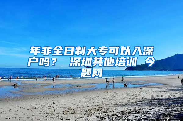年非全日制大专可以入深户吗？ 深圳其他培训 今题网
