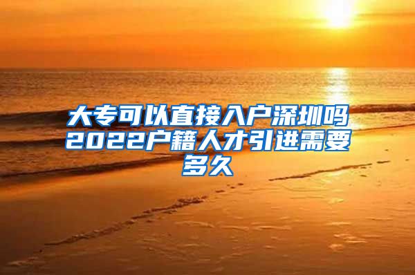 大专可以直接入户深圳吗2022户籍人才引进需要多久