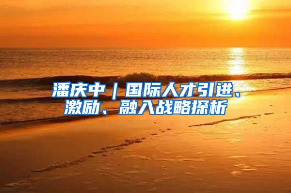 潘庆中｜国际人才引进、激励、融入战略探析