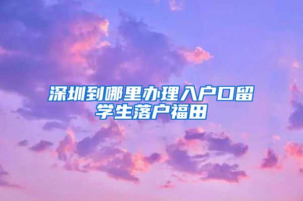 深圳到哪里办理入户口留学生落户福田