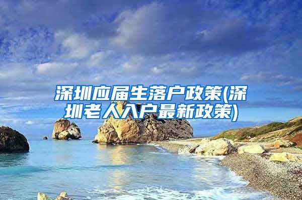 深圳应届生落户政策(深圳老人入户最新政策)