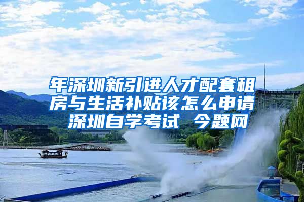 年深圳新引进人才配套租房与生活补贴该怎么申请 深圳自学考试 今题网