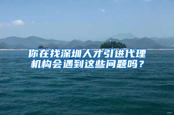 你在找深圳人才引进代理机构会遇到这些问题吗？
