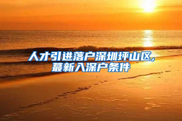 人才引进落户深圳坪山区,蕞新入深户条件