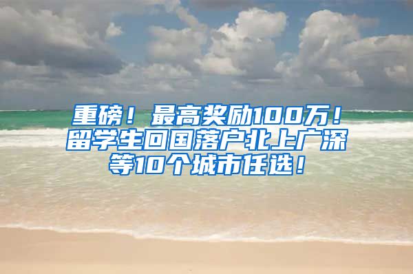 重磅！最高奖励100万！留学生回国落户北上广深等10个城市任选！