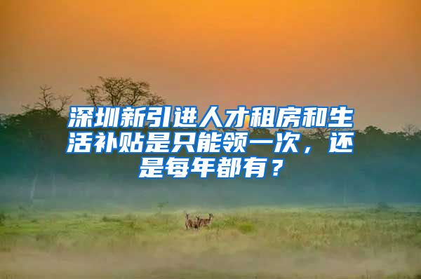 深圳新引进人才租房和生活补贴是只能领一次，还是每年都有？
