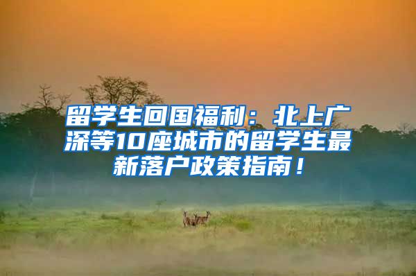 留学生回国福利：北上广深等10座城市的留学生最新落户政策指南！