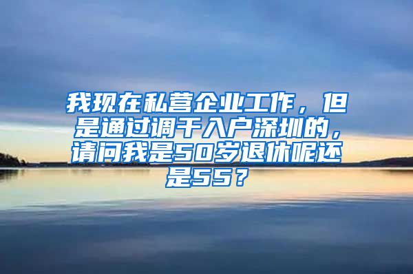 我现在私营企业工作，但是通过调干入户深圳的，请问我是50岁退休呢还是55？