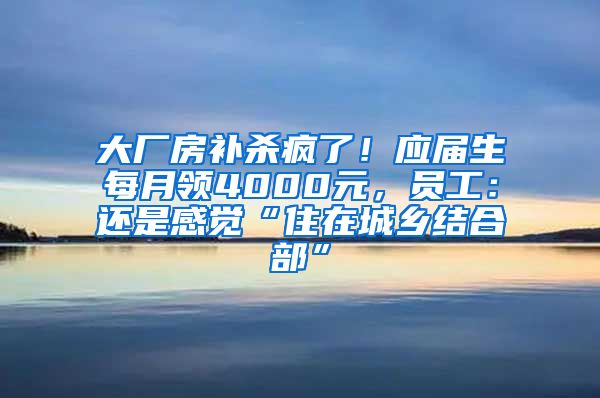 大厂房补杀疯了！应届生每月领4000元，员工：还是感觉“住在城乡结合部”