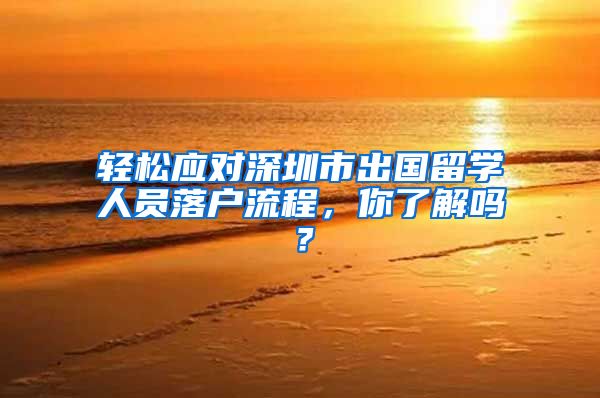 轻松应对深圳市出国留学人员落户流程，你了解吗？