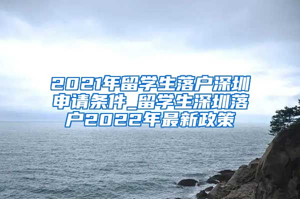 2021年留学生落户深圳申请条件_留学生深圳落户2022年最新政策