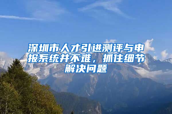 深圳市人才引进测评与申报系统并不难，抓住细节解决问题
