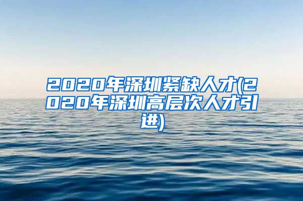 2020年深圳紧缺人才(2020年深圳高层次人才引进)