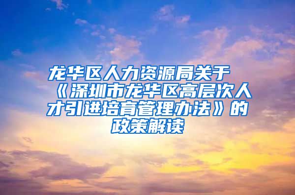 龙华区人力资源局关于《深圳市龙华区高层次人才引进培育管理办法》的政策解读