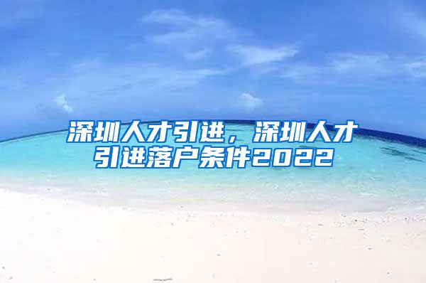 深圳人才引进，深圳人才引进落户条件2022