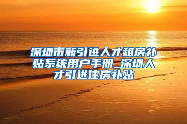 深圳市新引进人才租房补贴系统用户手册_深圳人才引进住房补贴