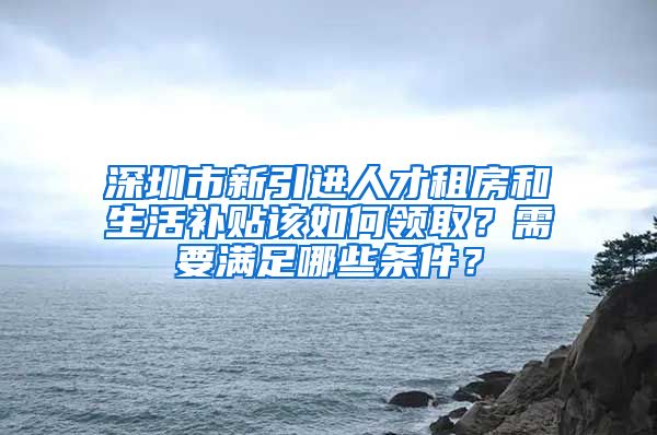 深圳市新引进人才租房和生活补贴该如何领取？需要满足哪些条件？