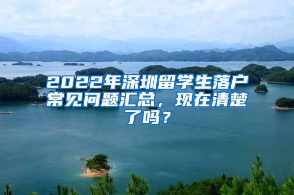 2022年深圳留学生落户常见问题汇总，现在清楚了吗？
