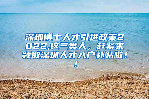 深圳博士人才引进政策2022,这三类人，赶紧来领取深圳人才入户补贴啦！！