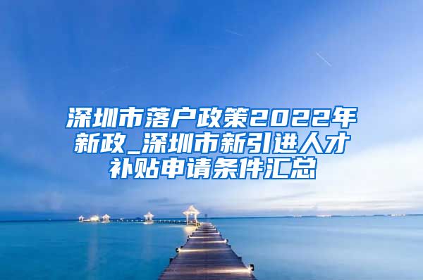 深圳市落户政策2022年新政_深圳市新引进人才补贴申请条件汇总