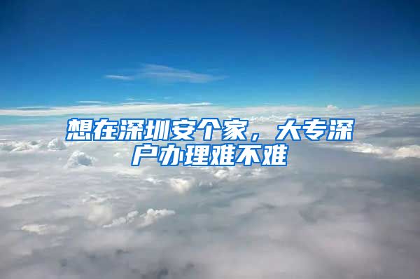 想在深圳安个家，大专深户办理难不难