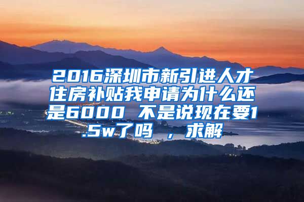 2016深圳市新引进人才住房补贴我申请为什么还是6000 不是说现在要1.5w了吗 ，求解