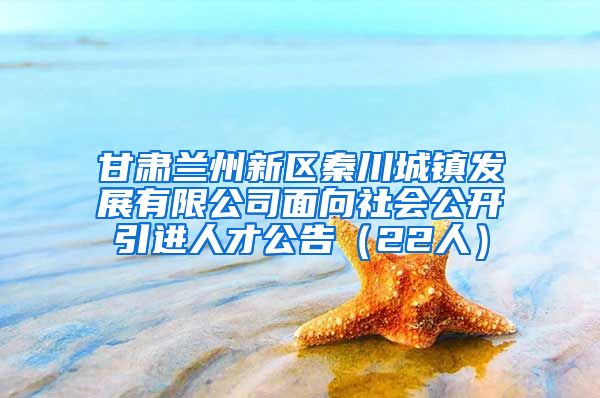 甘肃兰州新区秦川城镇发展有限公司面向社会公开引进人才公告（22人）