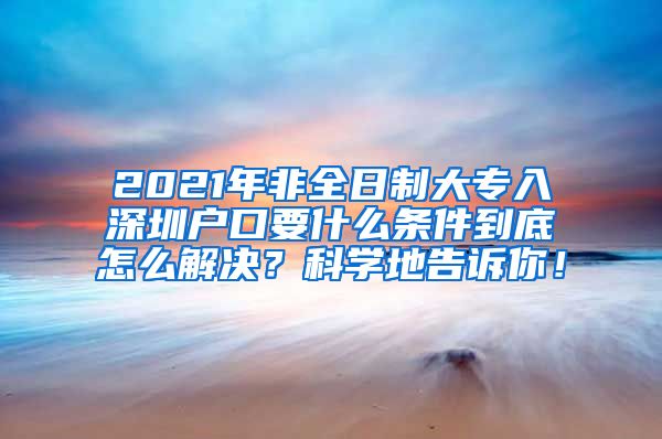 2021年非全日制大专入深圳户口要什么条件到底怎么解决？科学地告诉你！