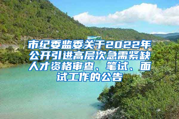 市纪委监委关于2022年公开引进高层次急需紧缺人才资格审查、笔试、面试工作的公告
