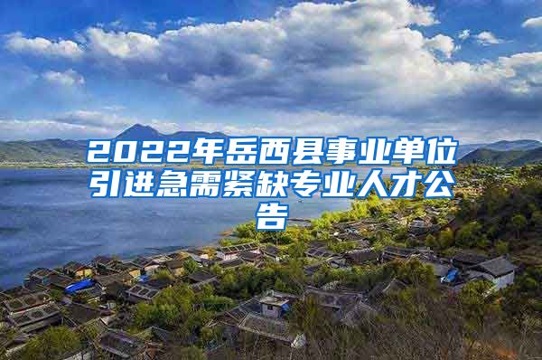 2022年岳西县事业单位引进急需紧缺专业人才公告