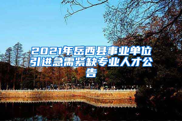 2021年岳西县事业单位引进急需紧缺专业人才公告