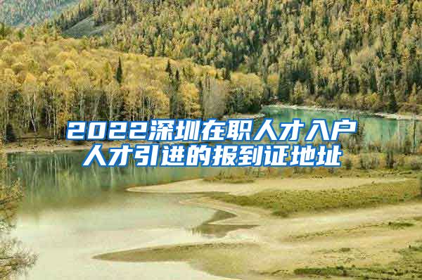 2022深圳在职人才入户人才引进的报到证地址