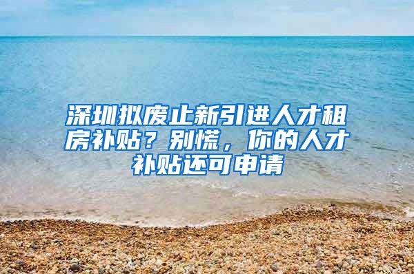 深圳拟废止新引进人才租房补贴？别慌，你的人才补贴还可申请