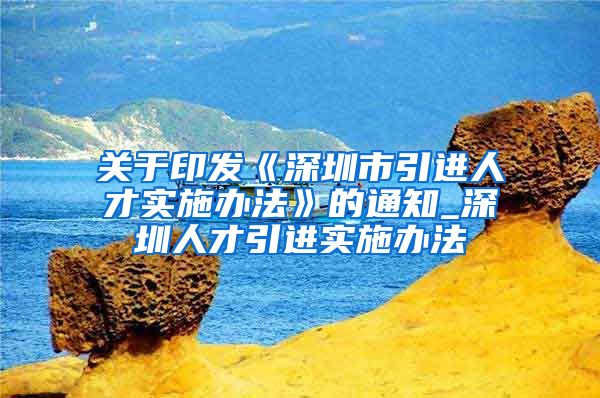 关于印发《深圳市引进人才实施办法》的通知_深圳人才引进实施办法