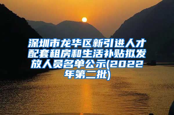 深圳市龙华区新引进人才配套租房和生活补贴拟发放人员名单公示(2022年第二批)