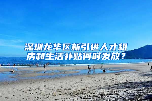 深圳龙华区新引进人才租房和生活补贴何时发放？