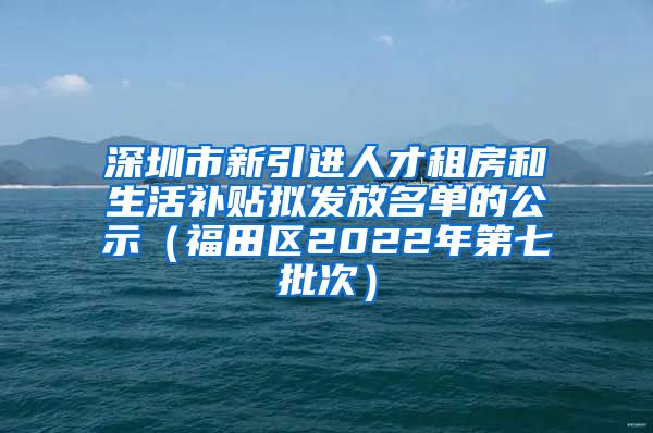 深圳市新引进人才租房和生活补贴拟发放名单的公示（福田区2022年第七批次）
