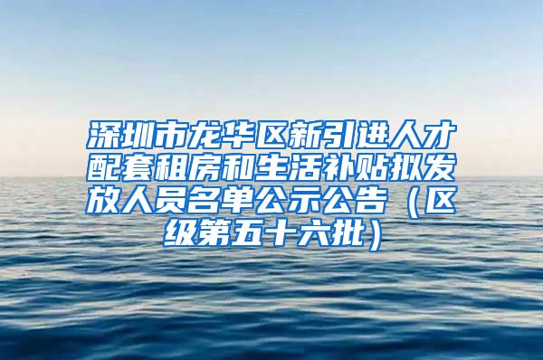 深圳市龙华区新引进人才配套租房和生活补贴拟发放人员名单公示公告（区级第五十六批）