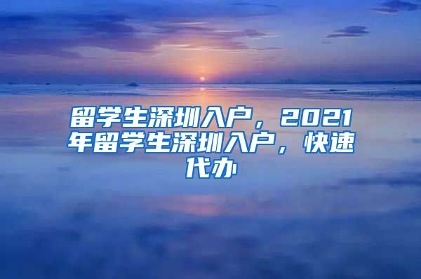 留学生深圳入户，2021年留学生深圳入户，快速代办