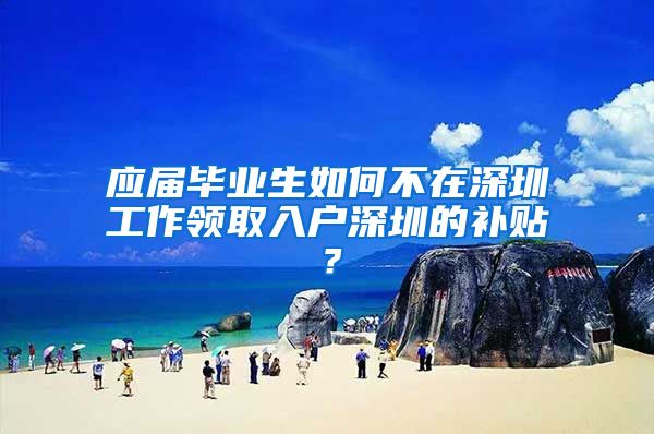 应届毕业生如何不在深圳工作领取入户深圳的补贴？